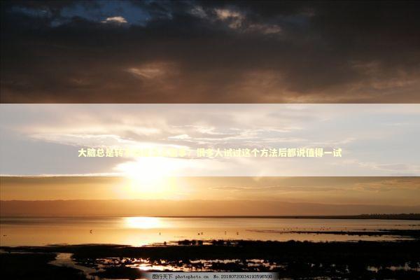 大脑总是转不动是怎么回事？很多人试过这个方法后都说值得一试