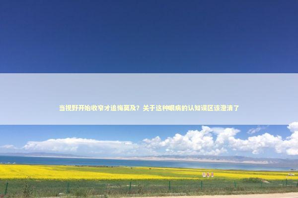 当视野开始收窄才追悔莫及？关于这种眼病的认知误区该澄清了